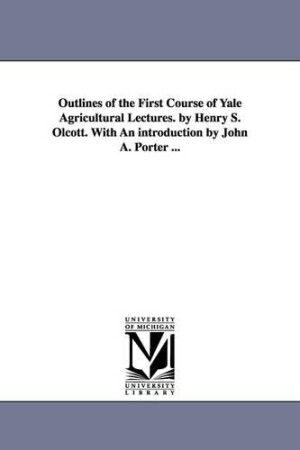 Outlines of the First Course of Yale Agricultural Lectures. by Henry S. Olcott. With An introduction by John A. Porter ...