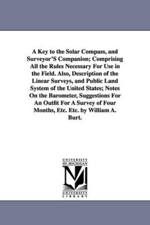 Key to the Solar Compass, and Surveyor'S Companion; Comprising All the Rules Necessary For Use in the Field. Also, Description of the Linear Surveys, and Public Land System of the United States; Notes On the Barometer, Suggestions For An Outfit For A Surve