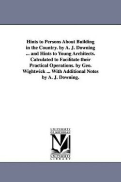 Hints to Persons about Building in the Country. by A. J. Downing ... and Hints to Young Architects. Calculated to Facilitate Their Practical Operation