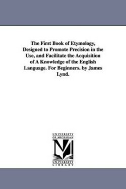 First Book of Etymology, Designed to Promote Precision in the Use, and Facilitate the Acquisition of A Knowledge of the English Language. For Beginners. by James Lynd.