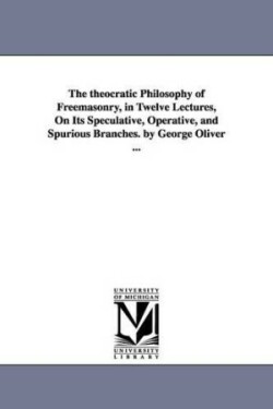 theocratic Philosophy of Freemasonry, in Twelve Lectures, On Its Speculative, Operative, and Spurious Branches. by George Oliver ...
