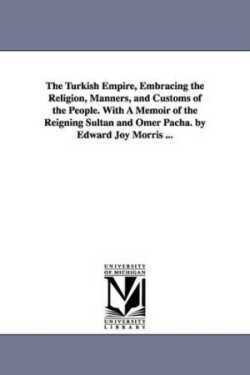 Turkish Empire, Embracing the Religion, Manners, and Customs of the People. With A Memoir of the Reigning Sultan and Omer Pacha. by Edward Joy Morris ...