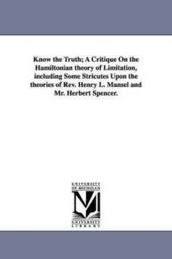 Know the Truth; A Critique On the Hamiltonian theory of Limitation, including Some Stricutes Upon the theories of Rev. Henry L. Mansel and Mr. Herbert Spencer.