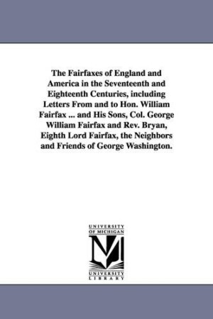 Fairfaxes of England and America in the Seventeenth and Eighteenth Centuries, including Letters From and to Hon. William Fairfax ... and His Sons, Col. George William Fairfax and Rev. Bryan, Eighth Lord Fairfax, the Neighbors and Friends of George Washingt