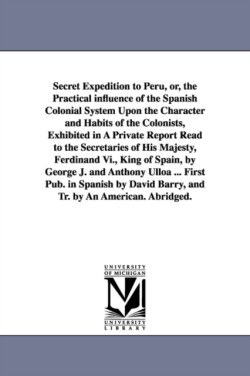 Secret Expedition to Peru, or, the Practical influence of the Spanish Colonial System Upon the Character and Habits of the Colonists, Exhibited in A Private Report Read to the Secretaries of His Majesty, Ferdinand Vi., King of Spain, by George J. and Antho