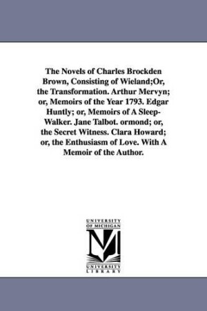 Novels of Charles Brockden Brown, Consisting of Wieland;Or, the Transformation. Arthur Mervyn; or, Memoirs of the Year 1793. Edgar Huntly; or, Memoirs of A Sleep-Walker. Jane Talbot. ormond; or, the Secret Witness. Clara Howard; or, the Enthusiasm of Love.