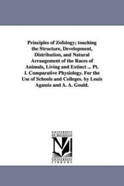 Principles of Zofology; touching the Structure, Development, Distribution, and Natural Arrangement of the Races of Animals, Living and Extinct ... Pt. I. Comparative Physiology. For the Use of Schools and Colleges. by Louis Agassiz and A. A. Gould.