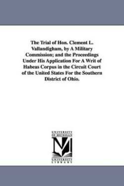 Trial of Hon. Clement L. Vallandigham, by A Military Commission; and the Proceedings Under His Application For A Writ of Habeas Corpus in the Circuit Court of the United States For the Southern District of Ohio.