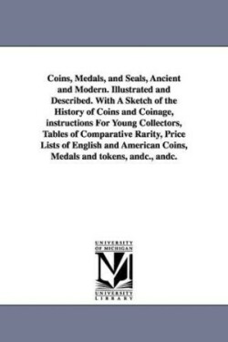 Coins, Medals, and Seals, Ancient and Modern. Illustrated and Described. With A Sketch of the History of Coins and Coinage, instructions For Young Collectors, Tables of Comparative Rarity, Price Lists of English and American Coins, Medals and tokens, andc.