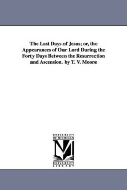 Last Days of Jesus; Or, the Appearances of Our Lord During the Forty Days Between the Resurrection and Ascension. by T. V. Moore