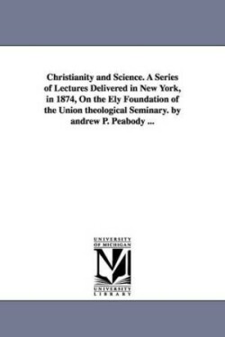 Christianity and Science. A Series of Lectures Delivered in New York, in 1874, On the Ely Foundation of the Union theological Seminary. by andrew P. Peabody ...