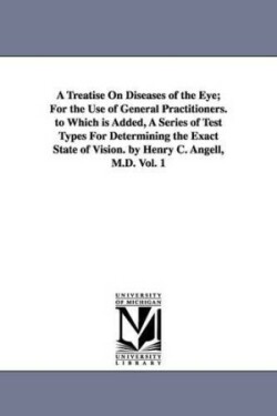 Treatise On Diseases of the Eye; For the Use of General Practitioners. to Which is Added, A Series of Test Types For Determining the Exact State of Vision. by Henry C. Angell, M.D. Vol. 1