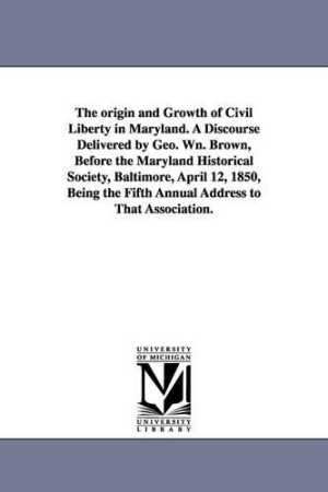 origin and Growth of Civil Liberty in Maryland. A Discourse Delivered by Geo. Wn. Brown, Before the Maryland Historical Society, Baltimore, April 12, 1850, Being the Fifth Annual Address to That Association.