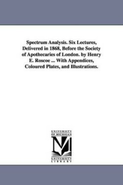 Spectrum Analysis. Six Lectures, Delivered in 1868, Before the Society of Apothecaries of London. by Henry E. Roscoe ... With Appendices, Coloured Plates, and Illustrations.