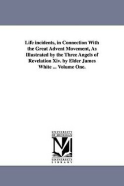 Life incidents, in Connection With the Great Advent Movement, As Illustrated by the Three Angels of Revelation Xiv. by Elder James White ... Volume One.