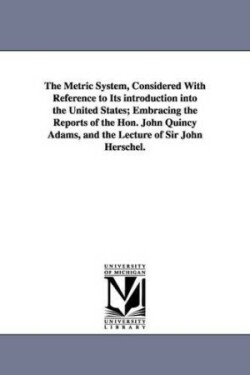 Metric System, Considered With Reference to Its introduction into the United States; Embracing the Reports of the Hon. John Quincy Adams, and the Lecture of Sir John Herschel.