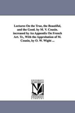 Lectures On the True, the Beautiful, and the Good. by M. V. Cousin. increased by An Appendix On French Art. Tr., With the Approbation of M. Cousin, by O. W. Wight ...