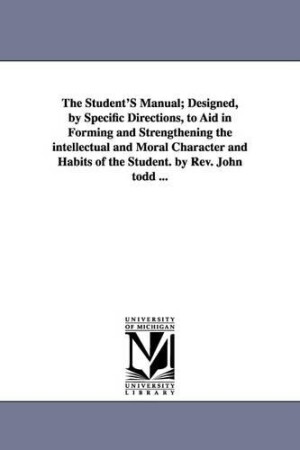 Student'S Manual; Designed, by Specific Directions, to Aid in Forming and Strengthening the intellectual and Moral Character and Habits of the Student. by Rev. John todd ...