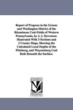 Report of Progress in the Greene and Washington District of the Bituminous Coal-Fields of Western Pennsylvania, by J. J. Stevenson. Illustrated With 3 Sections and 2 County Maps, Showing the Calculated Local Depths of the Pittsburg, and Waynesburg Coal Bed