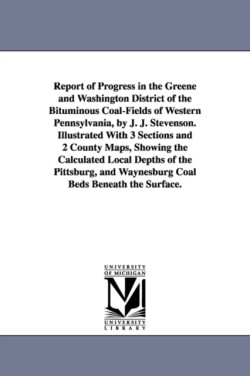Report of Progress in the Greene and Washington District of the Bituminous Coal-Fields of Western Pennsylvania, by J. J. Stevenson. Illustrated With 3 Sections and 2 County Maps, Showing the Calculated Local Depths of the Pittsburg, and Waynesburg Coal Bed