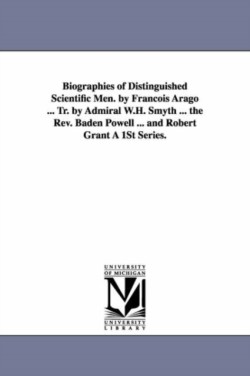 Biographies of Distinguished Scientific Men. by Francois Arago ... Tr. by Admiral W.H. Smyth ... the REV. Baden Powell ... and Robert Grant a 1st Seri