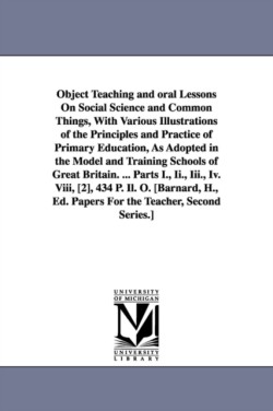 Object Teaching and oral Lessons On Social Science and Common Things, With Various Illustrations of the Principles and Practice of Primary Education, As Adopted in the Model and Training Schools of Great Britain. ... Parts I., Ii., Iii., Iv. Viii, [2], 434