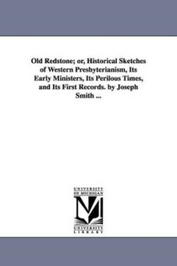 Old Redstone; or, Historical Sketches of Western Presbyterianism, Its Early Ministers, Its Perilous Times, and Its First Records. by Joseph Smith ...