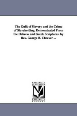 Guilt of Slavery and the Crime of Slaveholding, Demonstrated From the Hebrew and Greek Scriptures. by Rev. George B. Cheever ...