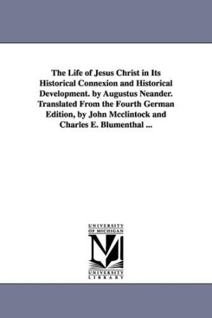 Life of Jesus Christ in Its Historical Connexion and Historical Development. by Augustus Neander. Translated From the Fourth German Edition, by John Mcclintock and Charles E. Blumenthal ...