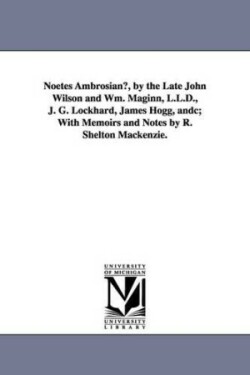 Noetes Ambrosianu, by the Late John Wilson and Wm. Maginn, L.L.D., J. G. Lockhard, James Hogg, Andc; With Memoirs and Notes by R. Shelton MacKenzie.