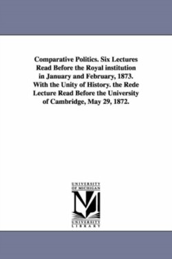 Comparative Politics. Six Lectures Read Before the Royal institution in January and February, 1873. With the Unity of History. the Rede Lecture Read Before the University of Cambridge, May 29, 1872.