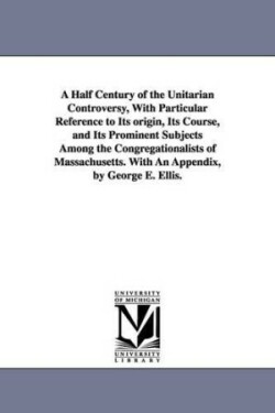 Half Century of the Unitarian Controversy, With Particular Reference to Its origin, Its Course, and Its Prominent Subjects Among the Congregationalists of Massachusetts. With An Appendix, by George E. Ellis.