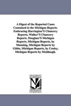 Digest of the Reported Cases Contained in the Michigan Reports. Embracing Harrington'S Chancery Reports, Walker'S Chancery Reports. Douglass'S Michigan Reports, Michigan Reports, by Manning, Michigan Reports by Gibbs, Michigan Reports, by Cooley, Michigan