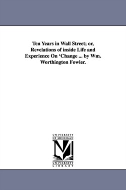 Ten Years in Wall Street; or, Revelations of inside Life and Experience On 'Change ... by Wm. Worthington Fowler.