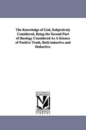 Knowledge of God, Subjectively Considered, Being the Second Part of theology Considered As A Science of Positive Truth, Both inductive and Deductive.