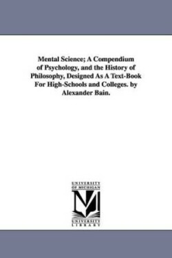 Mental Science; A Compendium of Psychology, and the History of Philosophy, Designed as a Text-Book for High-Schools and Colleges. by Alexander Bain.