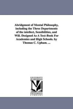 Abridgment of Mental Philosophy, including the Three Departments of the intellect, Sensibilities, and Will. Designed As A Text-Book For Academies and High Schools. by Thomas C. Upham. ...