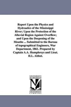 Report Upon the Physics and Hydraulics of the Mississippi River; Upon the Protection of the Alluvial Region Against Overflow; and Upon the Deepening of the Mouths ... Submitted to the Bureau of topographical Engineers, War Department, 1861. Prepared by Cap