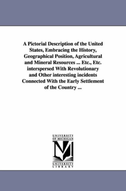 Pictorial Description of the United States, Embracing the History, Geographical Position, Agricultural and Mineral Resources ... Etc., Etc. interspersed With Revolutionary and Other interesting incidents Connected With the Early Settlement of the Country .