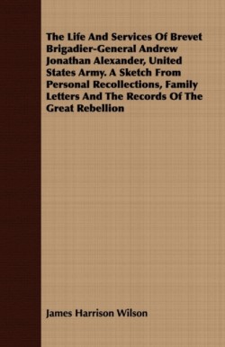 Life And Services Of Brevet Brigadier-General Andrew Jonathan Alexander, United States Army. A Sketch From Personal Recollections, Family Letters And The Records Of The Great Rebellion