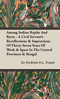 Among Indian Rajahs And Ryots - A Civil Servant's Recollections & Impressions Of Thirty-Seven Years Of Work & Sport In The Central Provinces & Bengal