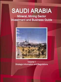 Saudi Arabia Mineral, Mining Sector Investment and Business Guide Volume 1 Strategic Information and Regulations