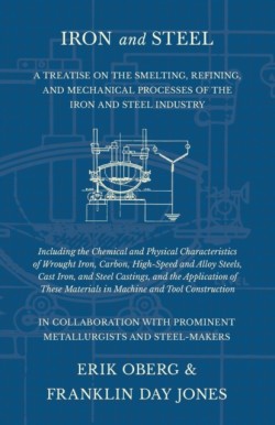 Iron and Steel - A Treatise on the Smelting, Refining, and Mechanical Processes of the Iron and Steel Industry, Including the Chemical and Physical Characteristics of Wrought Iron, Carbon, High-Speed and Alloy Steels, Cast Iron, and Steel Castings, and the