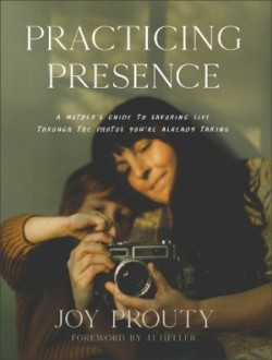 Practicing Presence – A Mother`s Guide to Savoring Life through the Photos You`re Already Taking