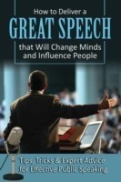 How to Deliver a Great Speech That Will Change Minds & Influence People Tips, Tricks & Expert Advice for Effective Public Speaking