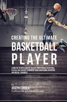 Creating the Ultimate Basketball Player Learn the Secrets Used by the Best Professional Basketball Players and Coaches to Improve Your Conditioning, Nutrition, and Mental Toughness
