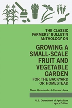 Classic Farmers' Bulletin Anthology On Growing A Small-Scale Fruit And Vegetable Garden For The Backyard Or Homestead (Legacy Edition)