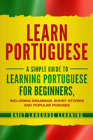 Learn Portuguese A Simple Guide to Learning Portuguese for Beginners, Including Grammar, Short Stories and Popular Phrases