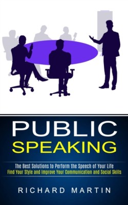 Public Speaking The Best Solutions to Perform the Speech of Your Life (Find Your Style and Improve Your Communication and Social Skills)