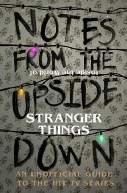 Notes from the Upside Down - Inside the World of Stranger Things An Unofficial Handbook to the Hit T